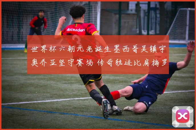世界杯六朝元老诞生墨西哥吴镇宇奥乔亚坚守赛场 传奇轨迹比肩梅罗