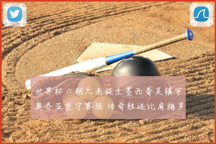 世界杯六朝元老诞生墨西哥吴镇宇奥乔亚坚守赛场 传奇轨迹比肩梅罗